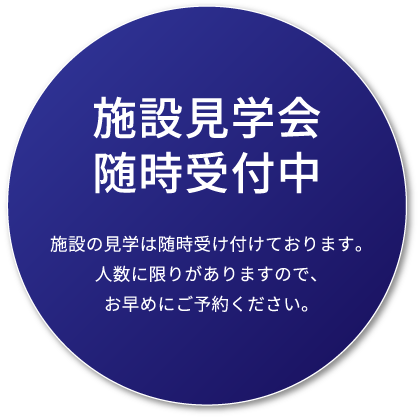 施設見学会随時受付中 施設の見学は随時受け付けております。人数に限りがありますので、お早めにご予約ください。
