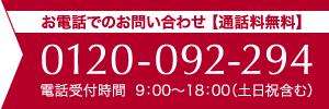 お電話でのお問い合わせ 【通話料無料】0120-092-294 電話受付時間 9：00～18：00（土日祝含む）